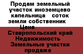 Продам земельный участок иноземцево капельница 5 соток земли собственник  › Цена ­ 150 000 - Ставропольский край Недвижимость » Земельные участки продажа   